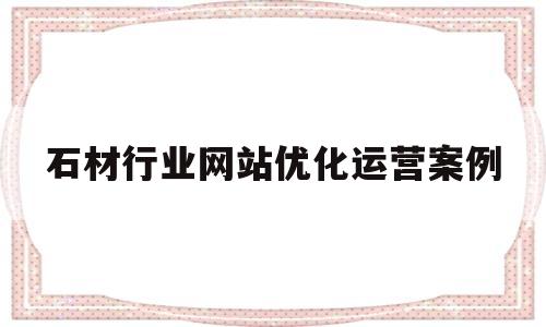 石材行业网站优化运营案例(石材优化方案)