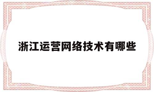 浙江运营网络技术有哪些(浙江运营网络技术有哪些学校)