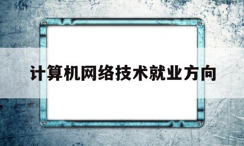 计算机网络技术就业方向(计算机网络技术就业方向及前景专科)