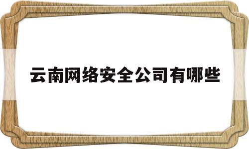 云南网络安全公司有哪些(昆明网络安全培训机构)