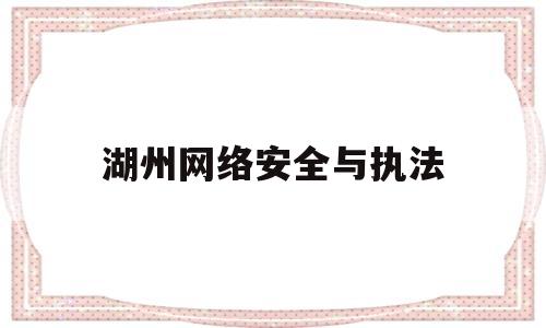 湖州网络安全与执法(湖州网警支队网络安全)