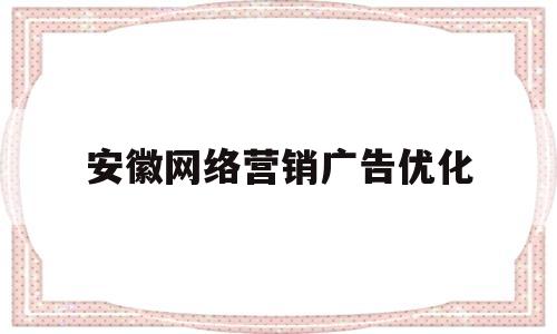 安徽网络营销广告优化(安徽网络营销公司)