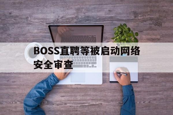 BOSS直聘等被启动网络安全审查(boss直聘网络安全检查什么时候结束)