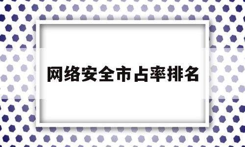 网络安全市占率排名(2020网络安全市场规模)