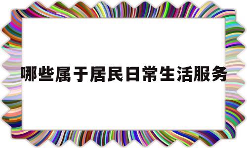 哪些属于居民日常生活服务(哪些属于居民日常生活服务项目)