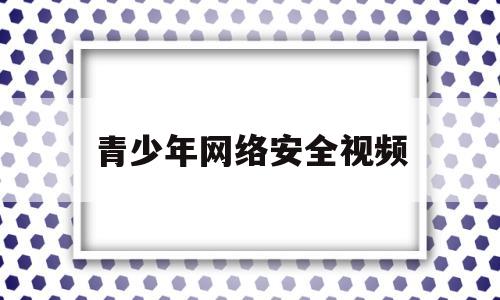 青少年网络安全视频(青少年网络安全公开课)