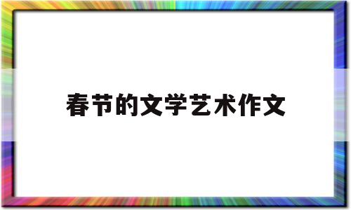 春节的文学艺术作文(写一篇关于春节的文学作品)