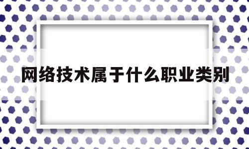 网络技术属于什么职业类别(网络技术属于什么专业类别)