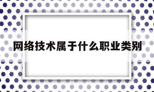 网络技术属于什么职业类别(网络技术属于什么专业类别)