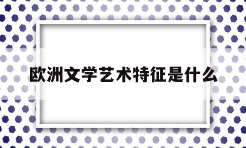 欧洲文学艺术特征是什么(欧洲文学包括哪些)