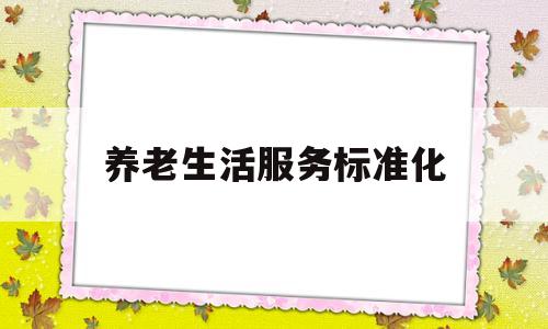 养老生活服务标准化(养老服务标准化对于我国养老服务业发展的意义?)