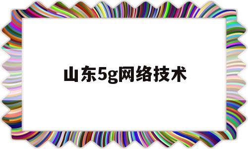 山东5g网络技术(山东省5g网络普及时间表)