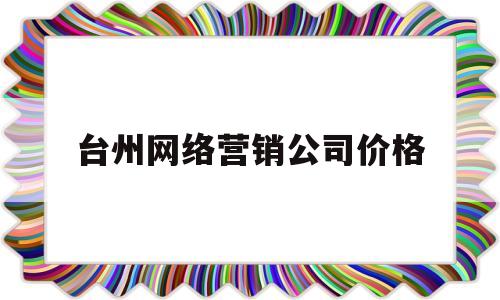 台州网络营销公司价格(网络营销有限公司)