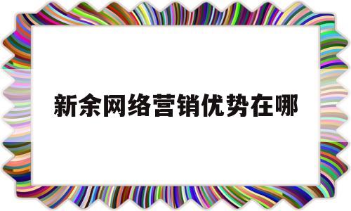 新余网络营销优势在哪(网络新型营销)