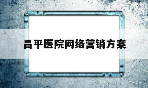 昌平医院网络营销方案(医院线上营销)
