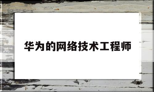 华为的网络技术工程师(华为的网络技术工程师是干嘛的)