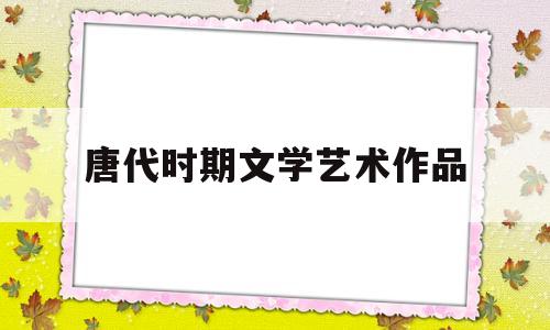 唐代时期文学艺术作品(唐代文学艺术繁荣的根本原因是什么)