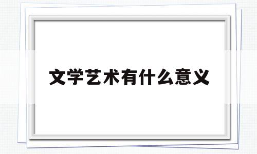 文学艺术有什么意义(文学及艺术的作用有哪些)