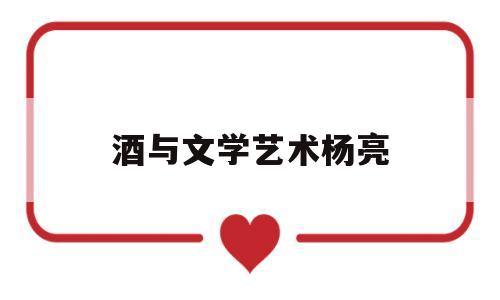 酒与文学艺术杨亮(酒与文学艺术的联系)