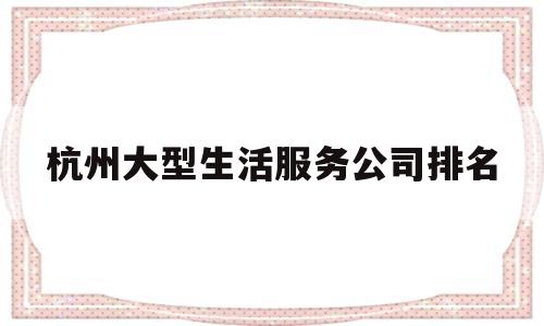 杭州大型生活服务公司排名(杭州大型生活服务公司排名榜)