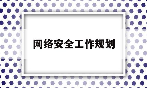 网络安全工作规划(网络安全工作规划及年度工作计划)