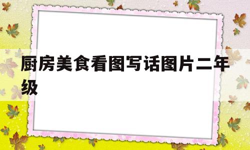 厨房美食看图写话图片二年级(厨房里的事看图写话二百字)
