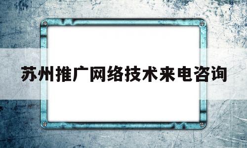 苏州推广网络技术来电咨询(苏州网络优化推广公司)