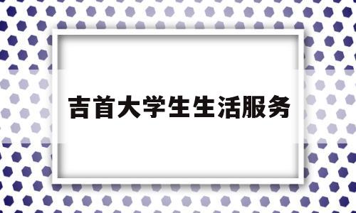 吉首大学生生活服务(吉首大学生活费用)