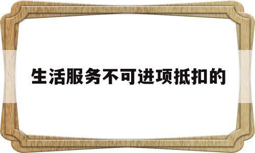 生活服务不可进项抵扣的(生活服务类发票可以抵扣进项税额吗)