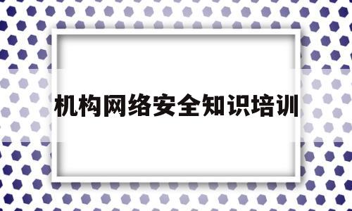 机构网络安全知识培训(机构网络安全知识培训内容)