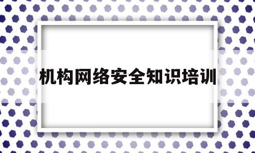 机构网络安全知识培训(机构网络安全知识培训内容)