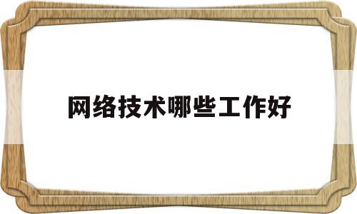 网络技术哪些工作好(网络技术有前途吗)
