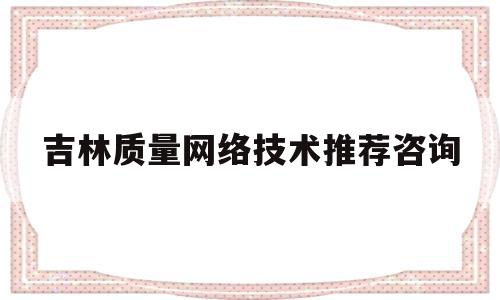吉林质量网络技术推荐咨询(吉林省质量管理体系认证)