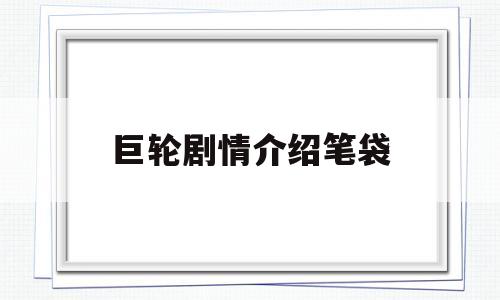 巨轮剧情介绍笔袋(巨轮电视剧结局是什么)