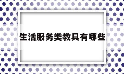 生活服务类教具有哪些(生活服务包括教育服务吗)