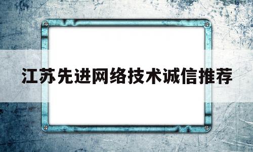 江苏先进网络技术诚信推荐(江苏先进网络技术诚信推荐公示)