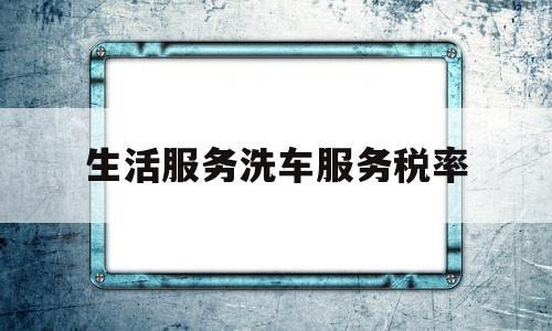 生活服务洗车服务税率(洗车服务 税率)