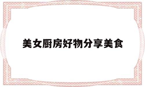 美女厨房好物分享美食(美女厨房好物分享美食图片大全)