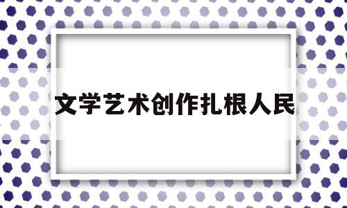 文学艺术创作扎根人民(文艺创作要立足于人民)