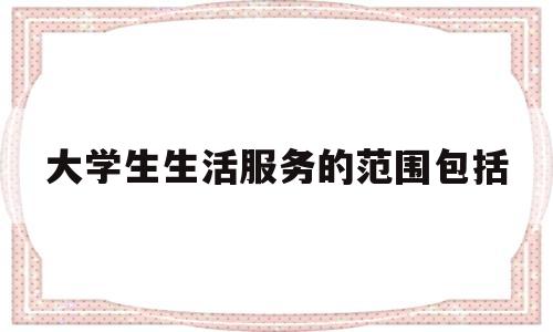 大学生生活服务的范围包括(大学生生活服务中心是干嘛的)