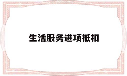 生活服务进项抵扣(生活服务进项抵扣怎么做账)