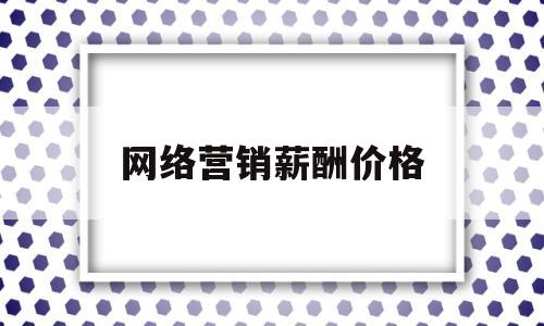 网络营销薪酬价格(网络营销大概薪酬)