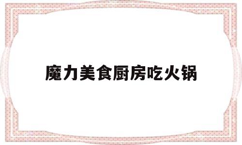 魔力美食厨房吃火锅(魔力美食值得吃吗)