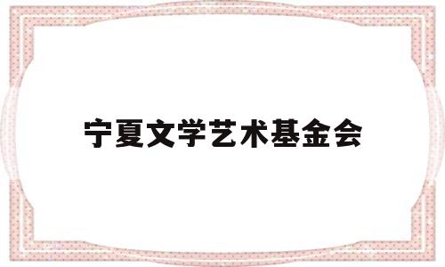 宁夏文学艺术基金会(宁夏文学智简介)