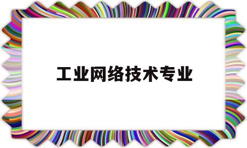工业网络技术专业(工业网络技术专业学什么)