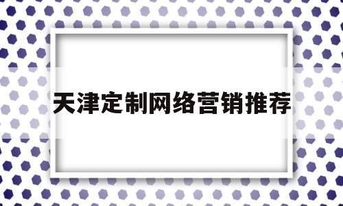天津定制网络营销推荐(天津网络销售)