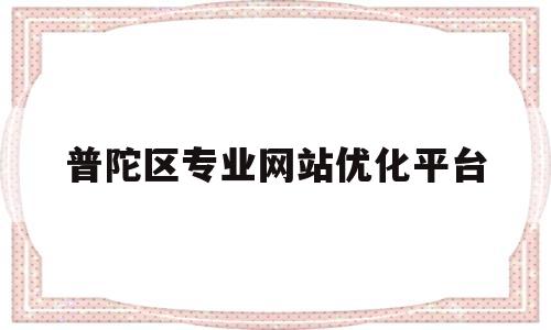 普陀区专业网站优化平台(普陀区知乎)