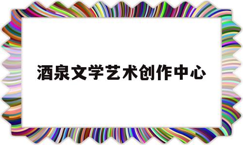 酒泉文学艺术创作中心(酒泉作家)
