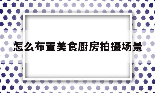 怎么布置美食厨房拍摄场景(厨房创意拍照)