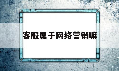 客服属于网络营销嘛(客服在网络营销中的作用)
